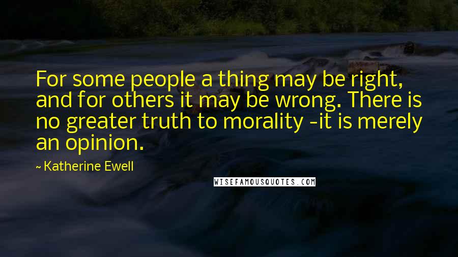 Katherine Ewell Quotes: For some people a thing may be right, and for others it may be wrong. There is no greater truth to morality -it is merely an opinion.