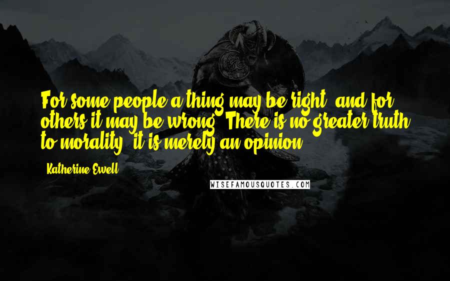 Katherine Ewell Quotes: For some people a thing may be right, and for others it may be wrong. There is no greater truth to morality -it is merely an opinion.