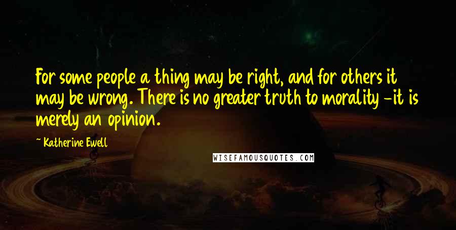 Katherine Ewell Quotes: For some people a thing may be right, and for others it may be wrong. There is no greater truth to morality -it is merely an opinion.