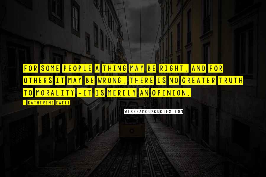 Katherine Ewell Quotes: For some people a thing may be right, and for others it may be wrong. There is no greater truth to morality -it is merely an opinion.