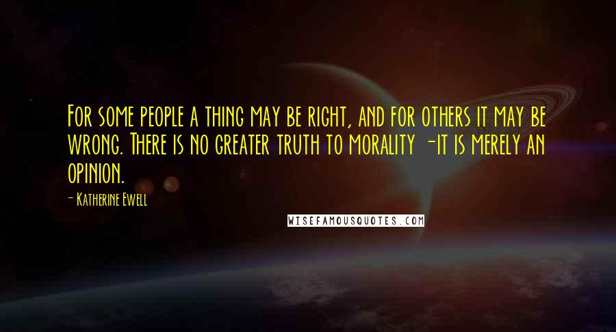 Katherine Ewell Quotes: For some people a thing may be right, and for others it may be wrong. There is no greater truth to morality -it is merely an opinion.