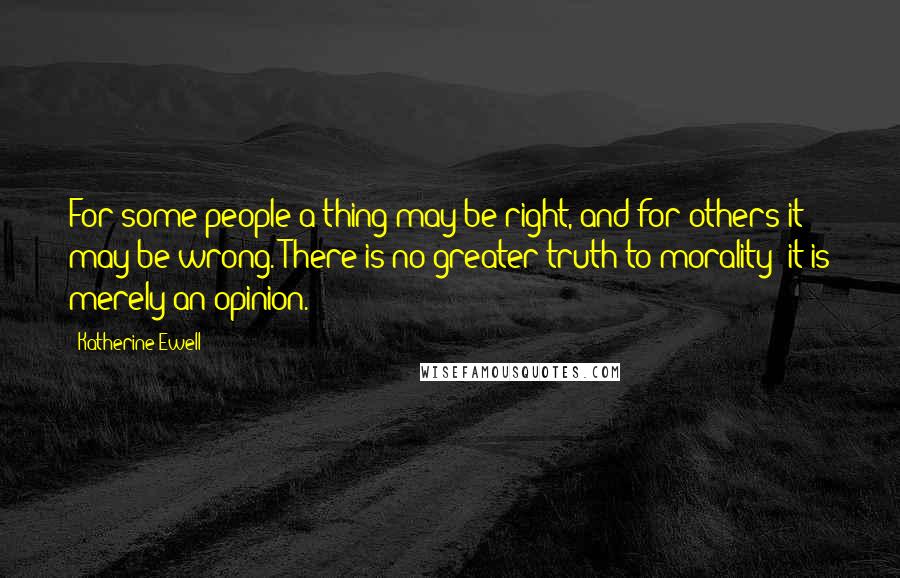 Katherine Ewell Quotes: For some people a thing may be right, and for others it may be wrong. There is no greater truth to morality -it is merely an opinion.