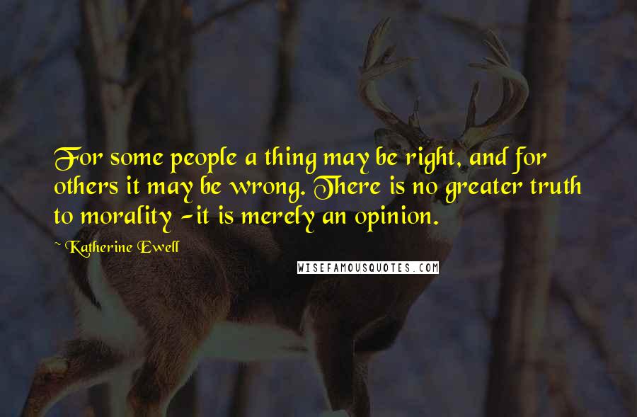Katherine Ewell Quotes: For some people a thing may be right, and for others it may be wrong. There is no greater truth to morality -it is merely an opinion.