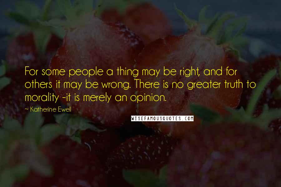 Katherine Ewell Quotes: For some people a thing may be right, and for others it may be wrong. There is no greater truth to morality -it is merely an opinion.