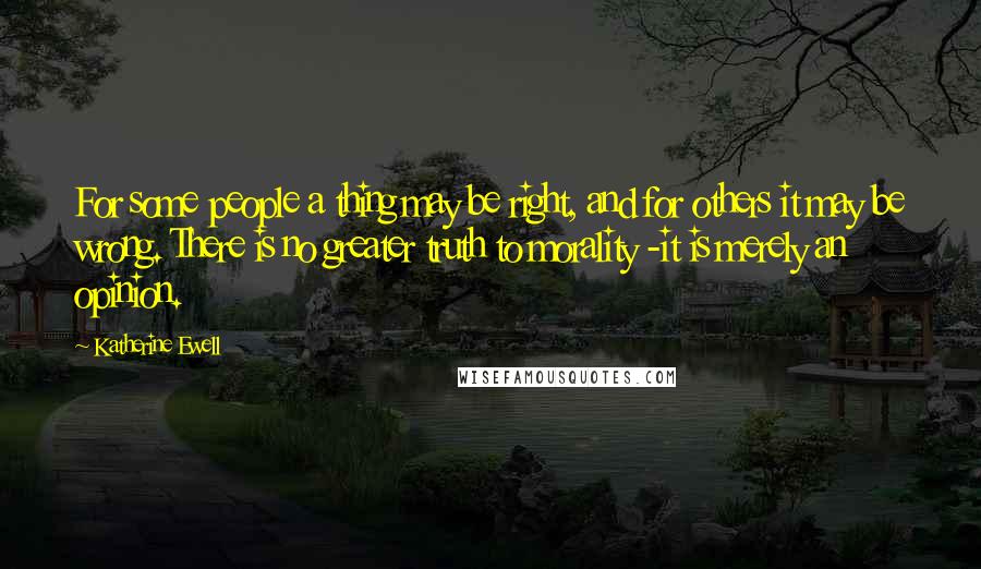 Katherine Ewell Quotes: For some people a thing may be right, and for others it may be wrong. There is no greater truth to morality -it is merely an opinion.