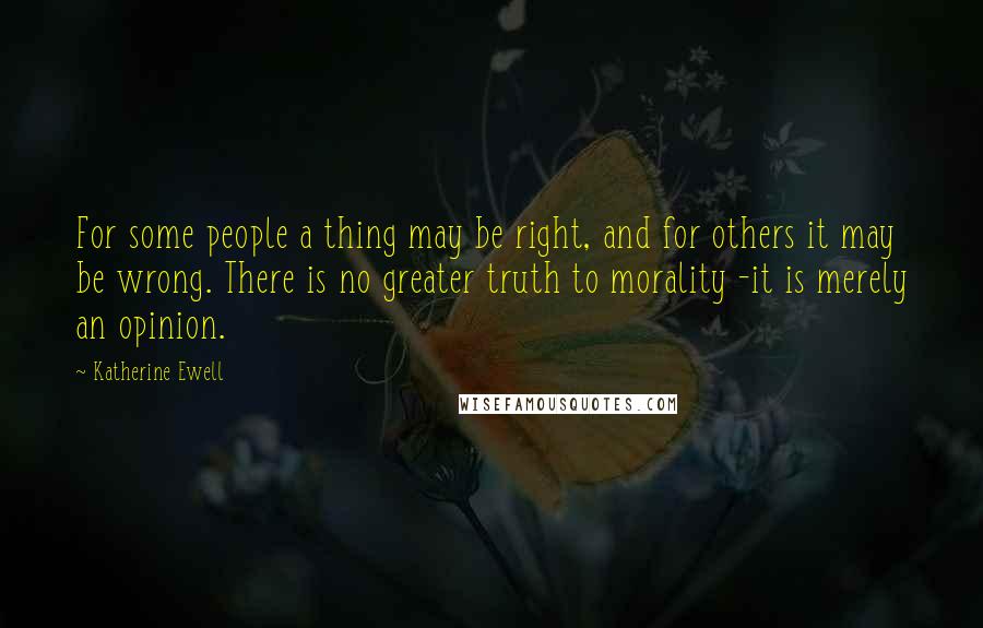 Katherine Ewell Quotes: For some people a thing may be right, and for others it may be wrong. There is no greater truth to morality -it is merely an opinion.