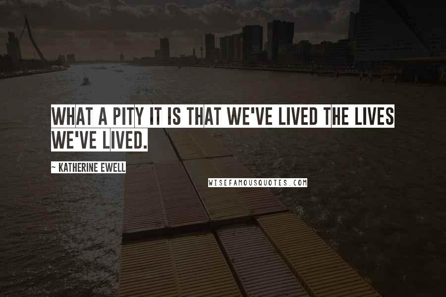 Katherine Ewell Quotes: What a pity it is that we've lived the lives we've lived.