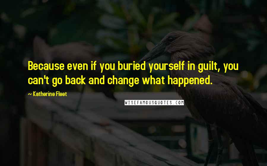 Katherine Fleet Quotes: Because even if you buried yourself in guilt, you can't go back and change what happened.