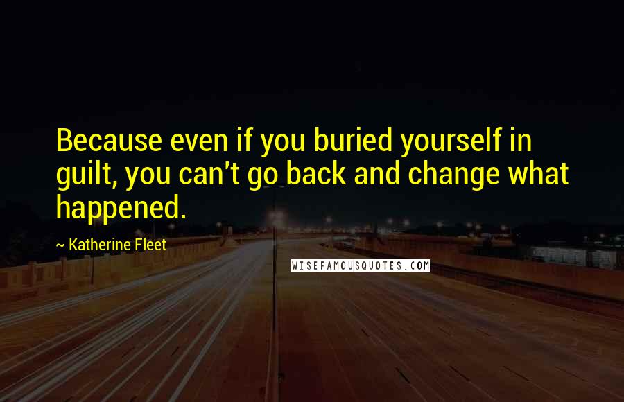 Katherine Fleet Quotes: Because even if you buried yourself in guilt, you can't go back and change what happened.