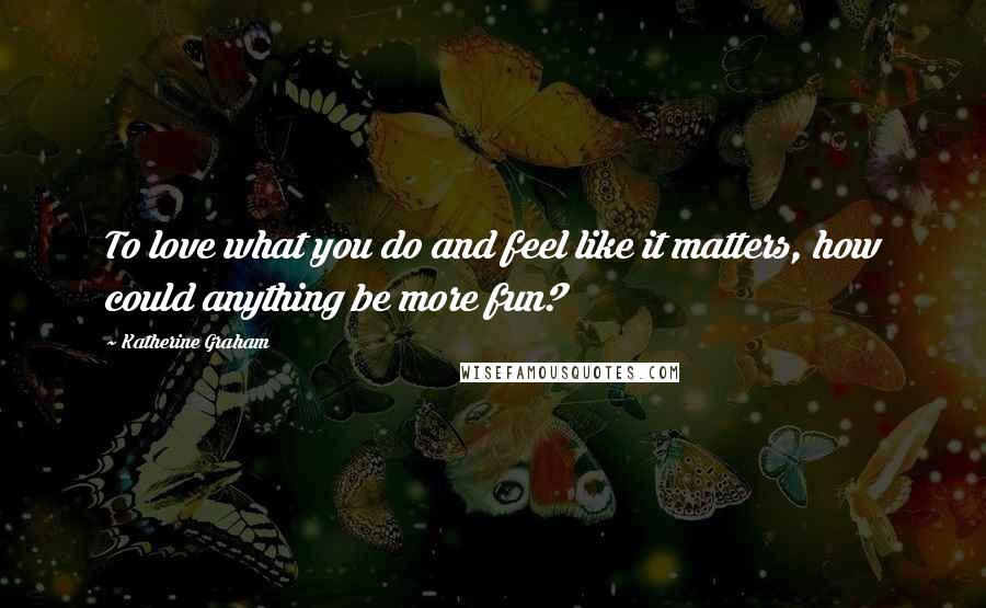 Katherine Graham Quotes: To love what you do and feel like it matters, how could anything be more fun?