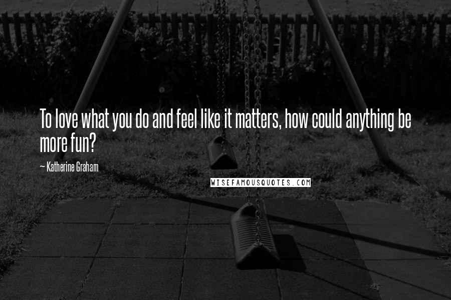 Katherine Graham Quotes: To love what you do and feel like it matters, how could anything be more fun?