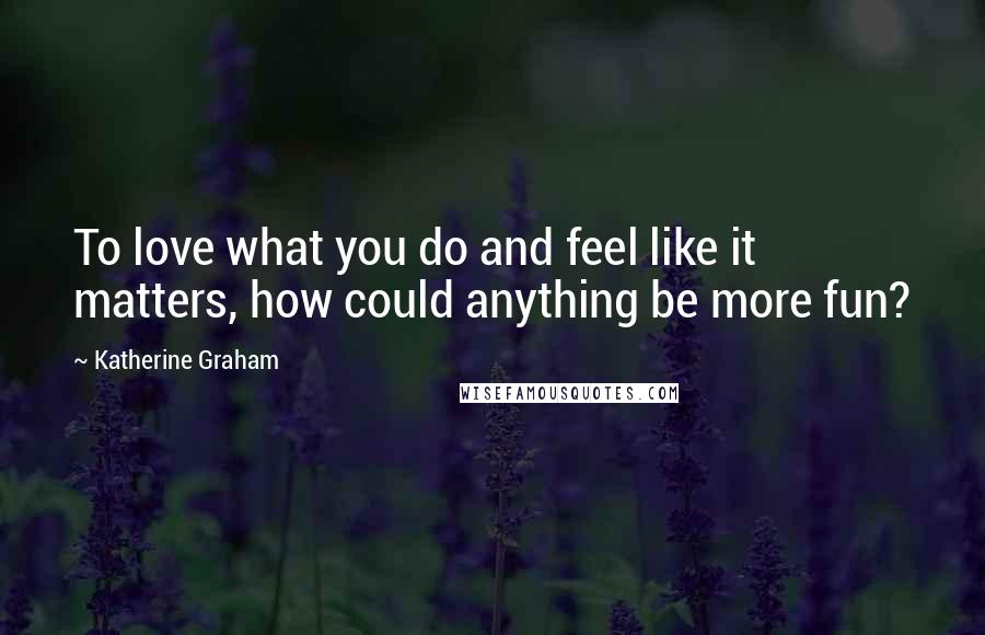Katherine Graham Quotes: To love what you do and feel like it matters, how could anything be more fun?