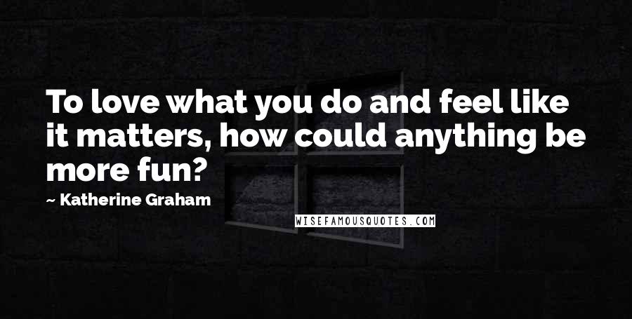 Katherine Graham Quotes: To love what you do and feel like it matters, how could anything be more fun?