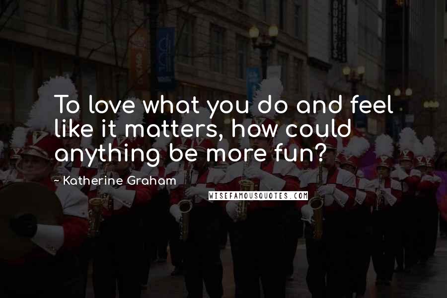 Katherine Graham Quotes: To love what you do and feel like it matters, how could anything be more fun?