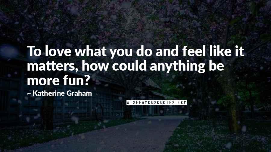 Katherine Graham Quotes: To love what you do and feel like it matters, how could anything be more fun?