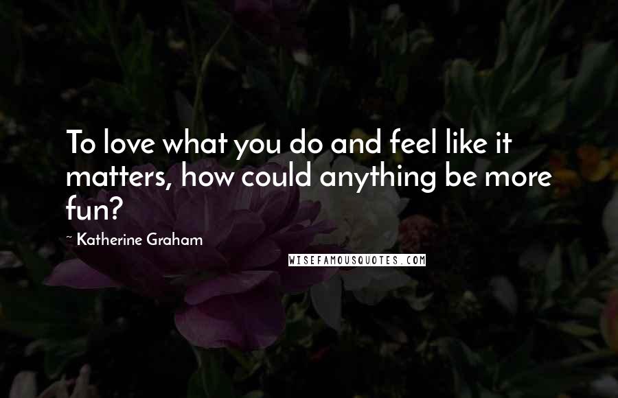 Katherine Graham Quotes: To love what you do and feel like it matters, how could anything be more fun?