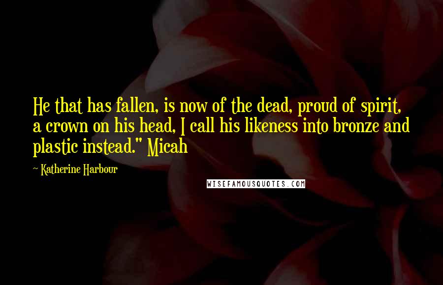 Katherine Harbour Quotes: He that has fallen, is now of the dead, proud of spirit, a crown on his head, I call his likeness into bronze and plastic instead." Micah