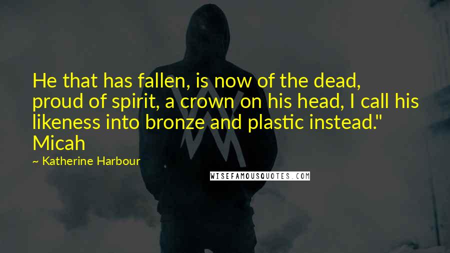 Katherine Harbour Quotes: He that has fallen, is now of the dead, proud of spirit, a crown on his head, I call his likeness into bronze and plastic instead." Micah