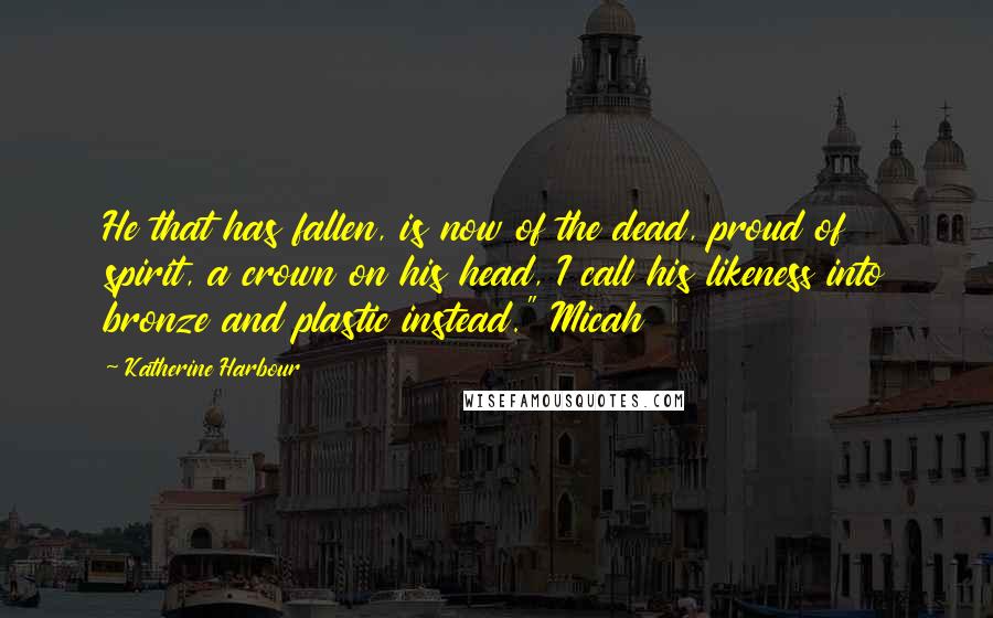Katherine Harbour Quotes: He that has fallen, is now of the dead, proud of spirit, a crown on his head, I call his likeness into bronze and plastic instead." Micah