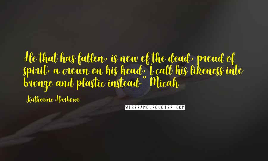 Katherine Harbour Quotes: He that has fallen, is now of the dead, proud of spirit, a crown on his head, I call his likeness into bronze and plastic instead." Micah