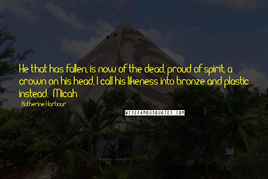 Katherine Harbour Quotes: He that has fallen, is now of the dead, proud of spirit, a crown on his head, I call his likeness into bronze and plastic instead." Micah