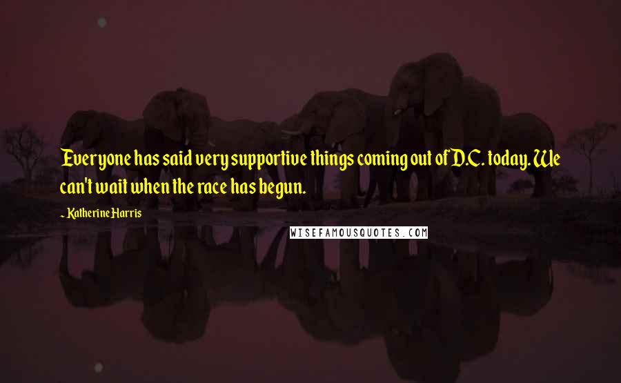 Katherine Harris Quotes: Everyone has said very supportive things coming out of D.C. today. We can't wait when the race has begun.