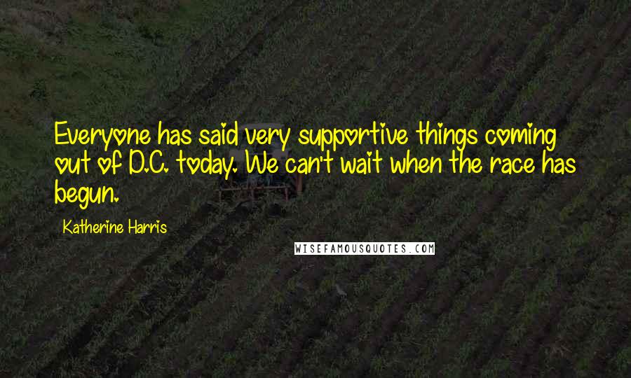 Katherine Harris Quotes: Everyone has said very supportive things coming out of D.C. today. We can't wait when the race has begun.