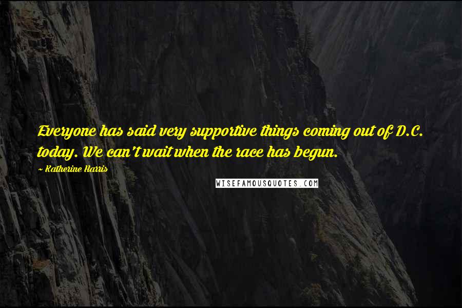 Katherine Harris Quotes: Everyone has said very supportive things coming out of D.C. today. We can't wait when the race has begun.