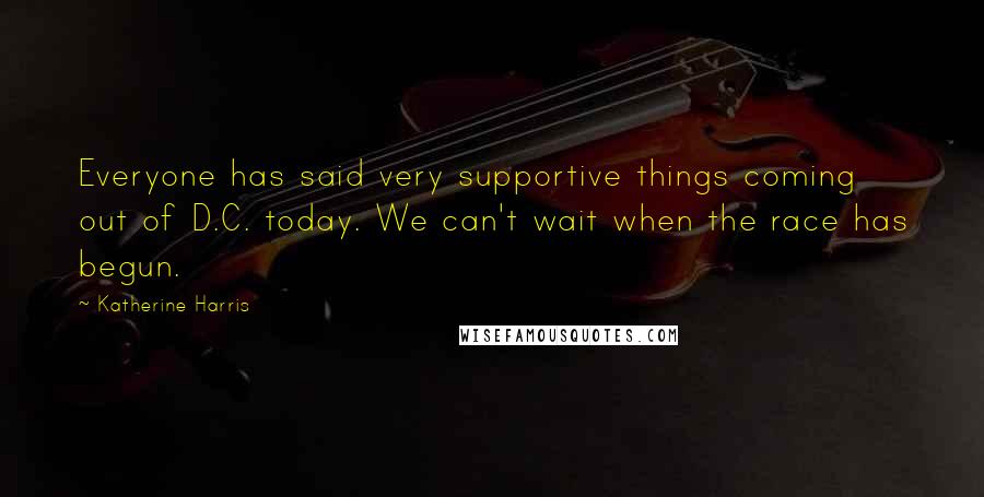 Katherine Harris Quotes: Everyone has said very supportive things coming out of D.C. today. We can't wait when the race has begun.