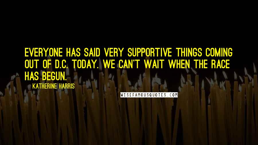 Katherine Harris Quotes: Everyone has said very supportive things coming out of D.C. today. We can't wait when the race has begun.