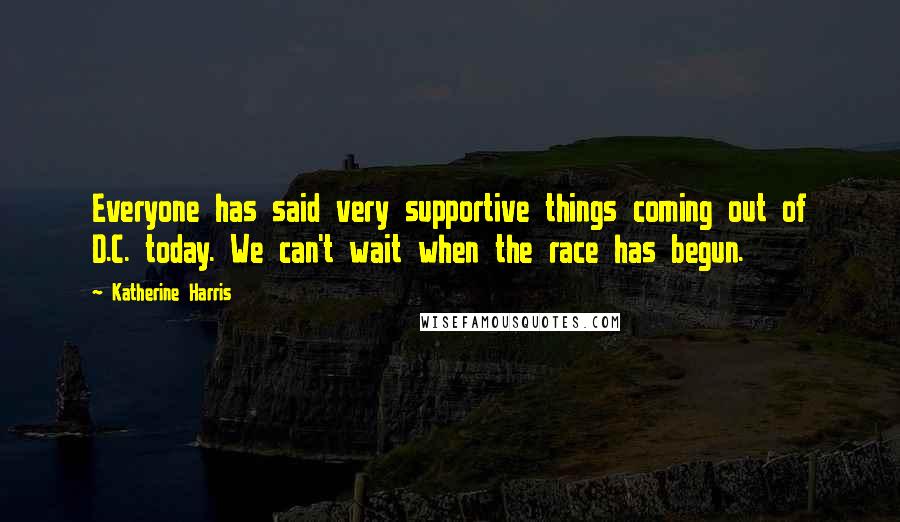 Katherine Harris Quotes: Everyone has said very supportive things coming out of D.C. today. We can't wait when the race has begun.