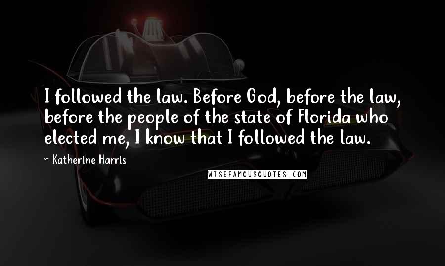 Katherine Harris Quotes: I followed the law. Before God, before the law, before the people of the state of Florida who elected me, I know that I followed the law.