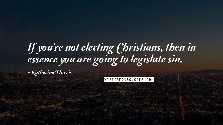 Katherine Harris Quotes: If you're not electing Christians, then in essence you are going to legislate sin.