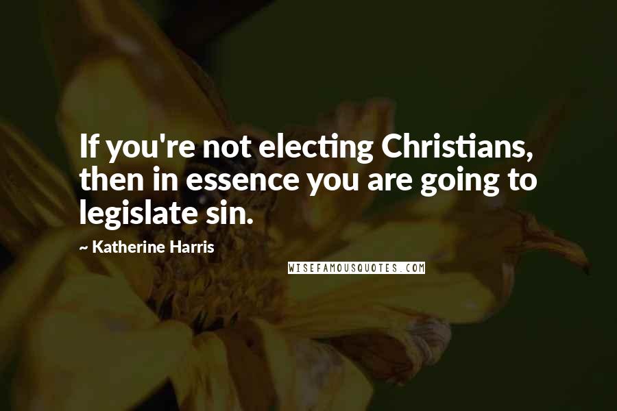 Katherine Harris Quotes: If you're not electing Christians, then in essence you are going to legislate sin.