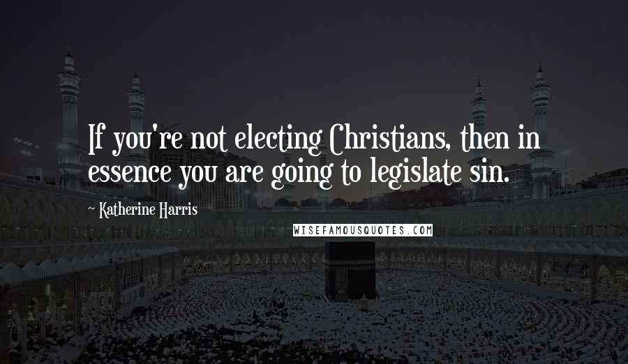 Katherine Harris Quotes: If you're not electing Christians, then in essence you are going to legislate sin.