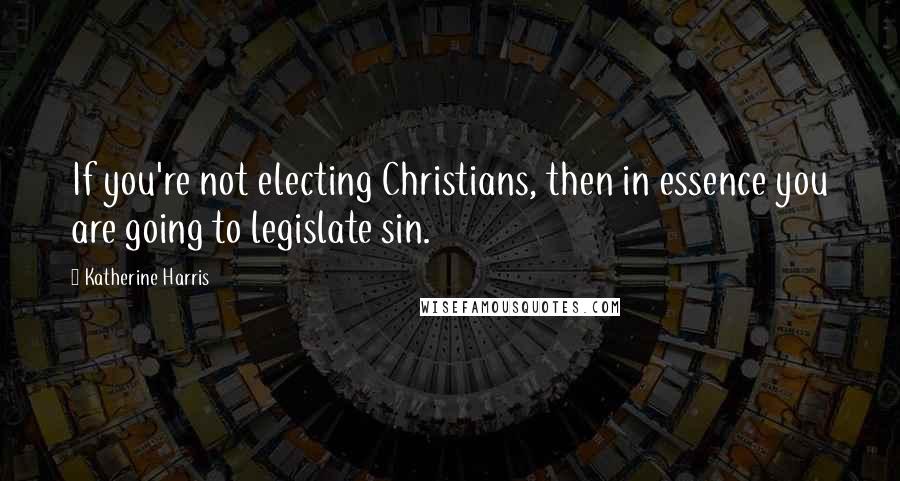 Katherine Harris Quotes: If you're not electing Christians, then in essence you are going to legislate sin.