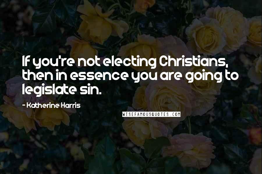 Katherine Harris Quotes: If you're not electing Christians, then in essence you are going to legislate sin.