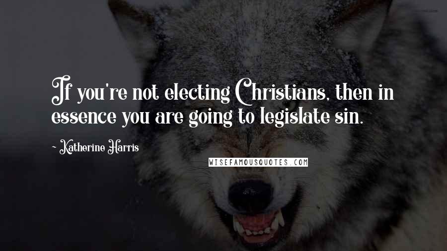 Katherine Harris Quotes: If you're not electing Christians, then in essence you are going to legislate sin.