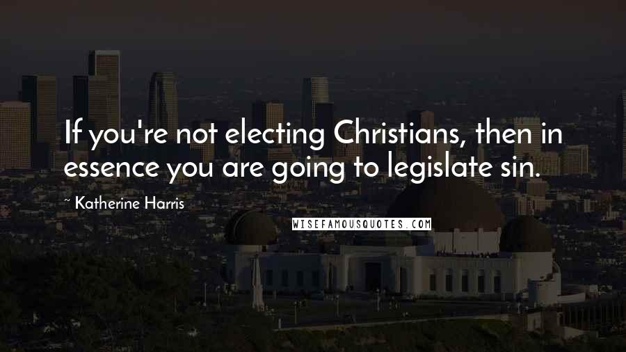 Katherine Harris Quotes: If you're not electing Christians, then in essence you are going to legislate sin.