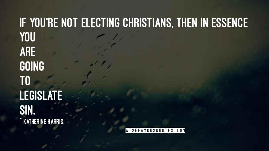 Katherine Harris Quotes: If you're not electing Christians, then in essence you are going to legislate sin.