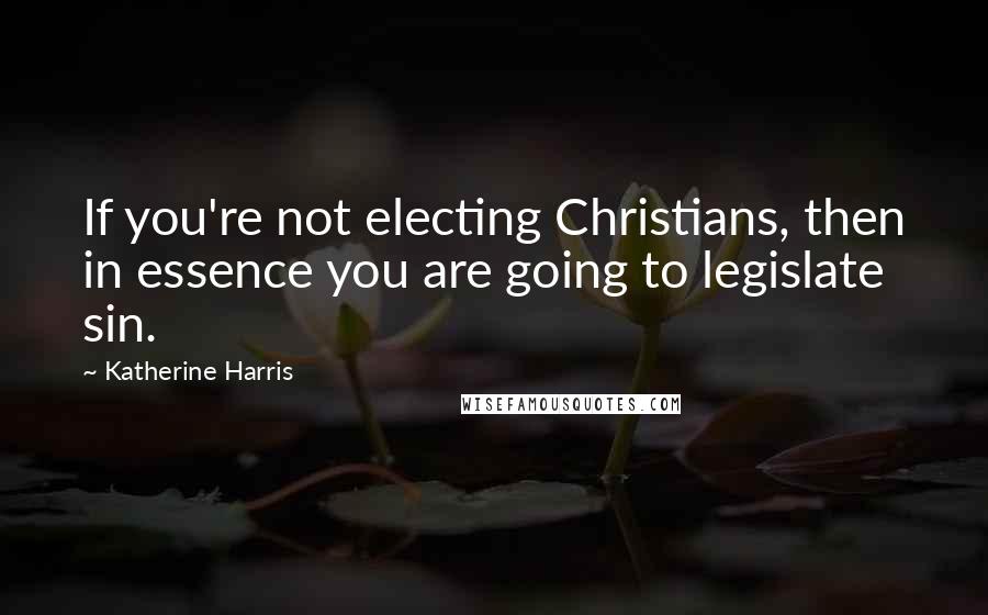 Katherine Harris Quotes: If you're not electing Christians, then in essence you are going to legislate sin.