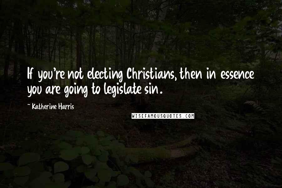 Katherine Harris Quotes: If you're not electing Christians, then in essence you are going to legislate sin.