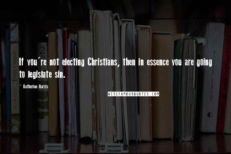 Katherine Harris Quotes: If you're not electing Christians, then in essence you are going to legislate sin.