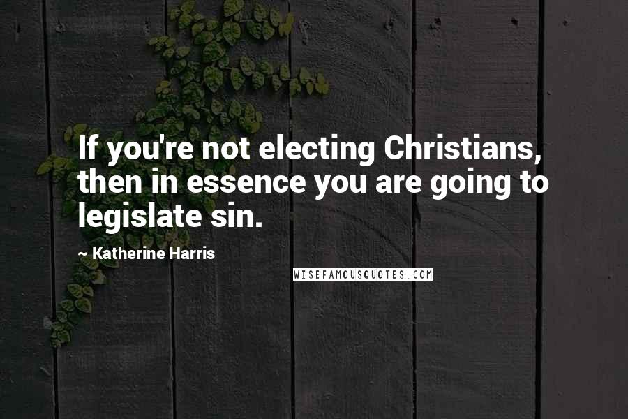 Katherine Harris Quotes: If you're not electing Christians, then in essence you are going to legislate sin.