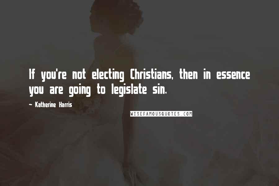 Katherine Harris Quotes: If you're not electing Christians, then in essence you are going to legislate sin.
