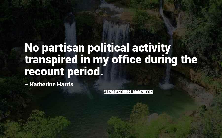 Katherine Harris Quotes: No partisan political activity transpired in my office during the recount period.