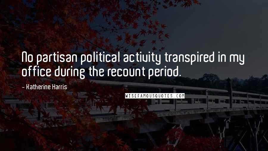 Katherine Harris Quotes: No partisan political activity transpired in my office during the recount period.