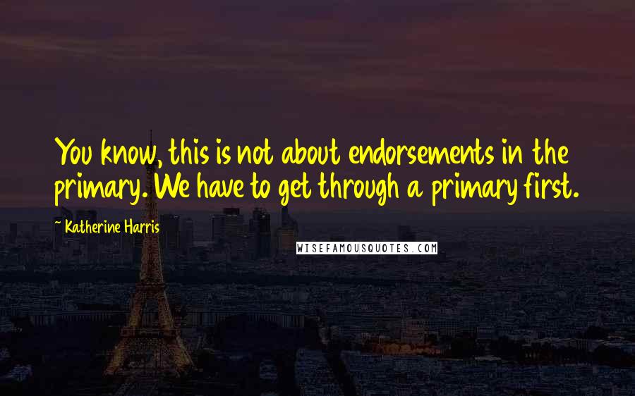 Katherine Harris Quotes: You know, this is not about endorsements in the primary. We have to get through a primary first.