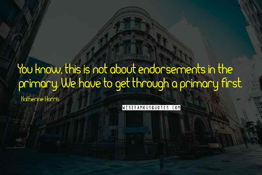 Katherine Harris Quotes: You know, this is not about endorsements in the primary. We have to get through a primary first.