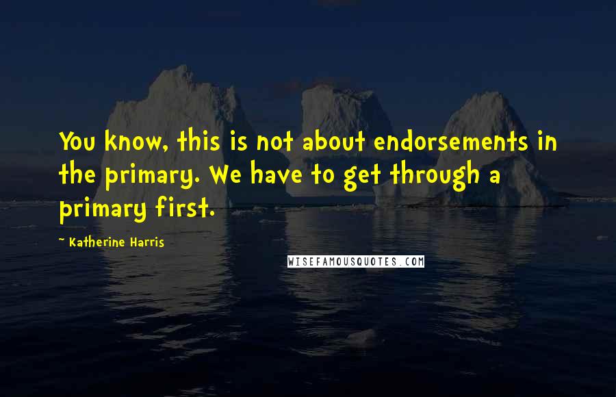 Katherine Harris Quotes: You know, this is not about endorsements in the primary. We have to get through a primary first.